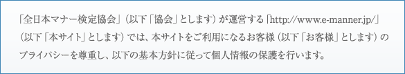 「全日本マナー検定協会」（以下「協会」とします）が運営する「http://www.e-manner.jp/」（以下「本サイト」とします）では、本サイトをご利用になるお客様（以下「お客様」とします）のプライバシーを尊重し、以下の基本方針に従って個人情報の保護を行います。